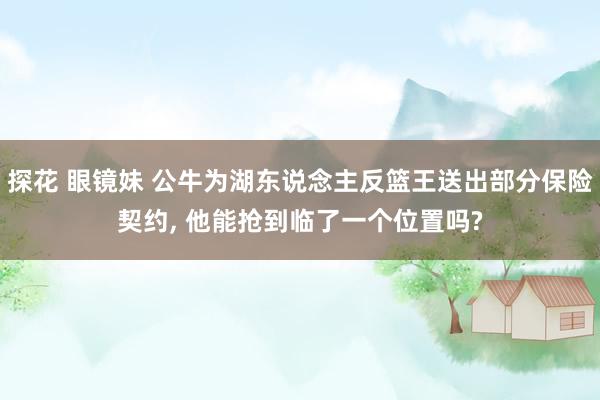 探花 眼镜妹 公牛为湖东说念主反篮王送出部分保险契约, 他能抢到临了一个位置吗?