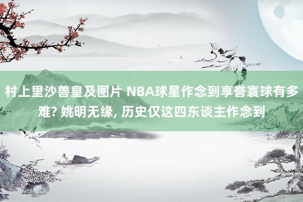 村上里沙兽皇及图片 NBA球星作念到享誉寰球有多难? 姚明无缘， 历史仅这四东谈主作念到
