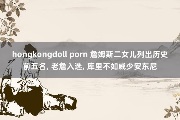 hongkongdoll porn 詹姆斯二女儿列出历史前五名， 老詹入选， 库里不如威少安东尼