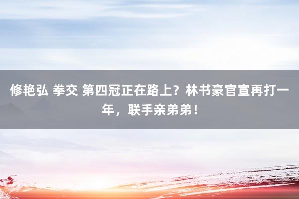 修艳弘 拳交 第四冠正在路上？林书豪官宣再打一年，联手亲弟弟！