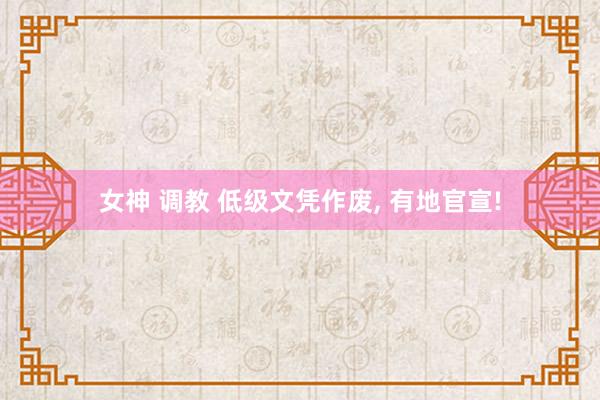 女神 调教 低级文凭作废， 有地官宣!