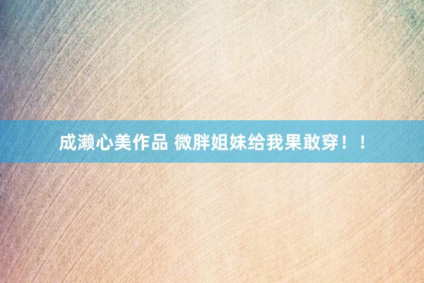 成濑心美作品 微胖姐妹给我果敢穿！！