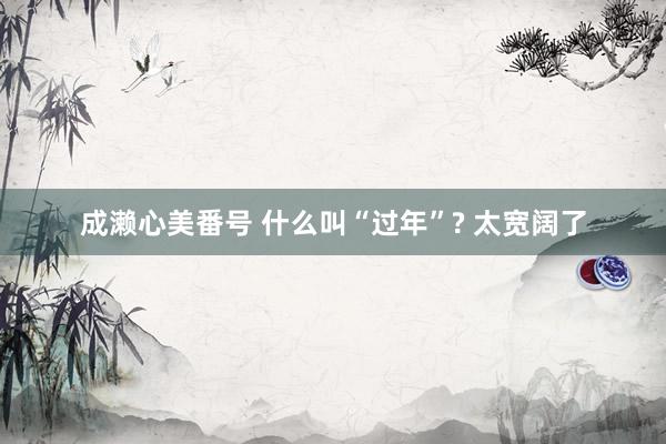 成濑心美番号 什么叫“过年”? 太宽阔了