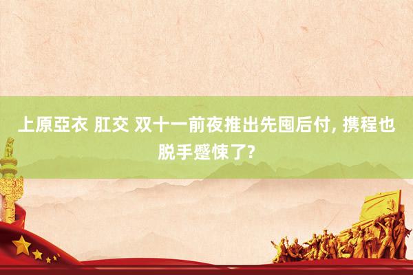上原亞衣 肛交 双十一前夜推出先囤后付, 携程也脱手蹙悚了?