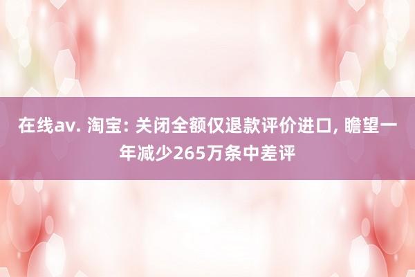 在线av. 淘宝: 关闭全额仅退款评价进口， 瞻望一年减少265万条中差评