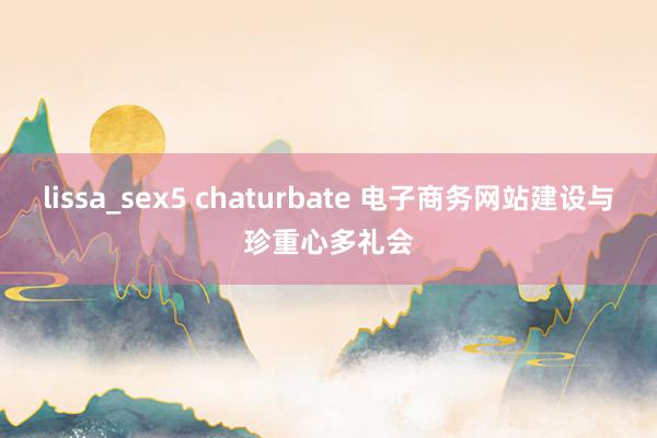 lissa_sex5 chaturbate 电子商务网站建设与珍重心多礼会