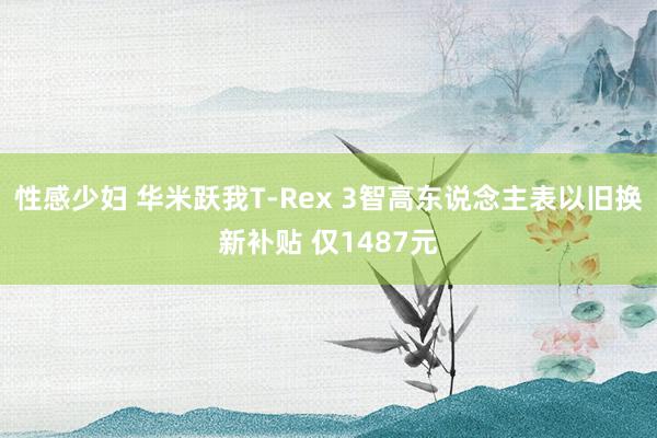 性感少妇 华米跃我T-Rex 3智高东说念主表以旧换新补贴 仅1487元