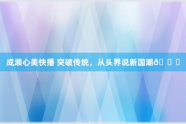 成濑心美快播 突破传统，从头界说新国潮😎