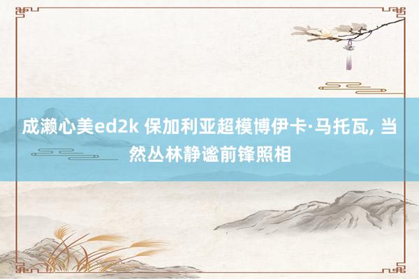 成濑心美ed2k 保加利亚超模博伊卡·马托瓦， 当然丛林静谧前锋照相