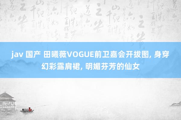 jav 国产 田曦薇VOGUE前卫嘉会开拔图， 身穿幻彩露肩裙， 明媚芬芳的仙女
