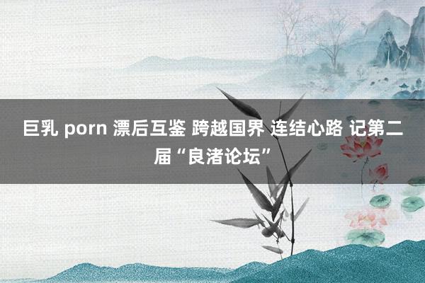 巨乳 porn 漂后互鉴 跨越国界 连结心路 记第二届“良渚论坛”