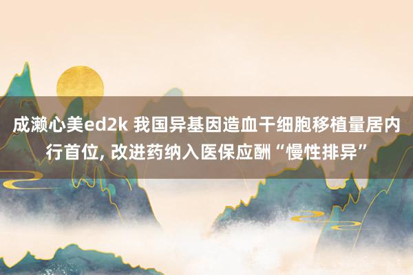成濑心美ed2k 我国异基因造血干细胞移植量居内行首位， 改进药纳入医保应酬“慢性排异”