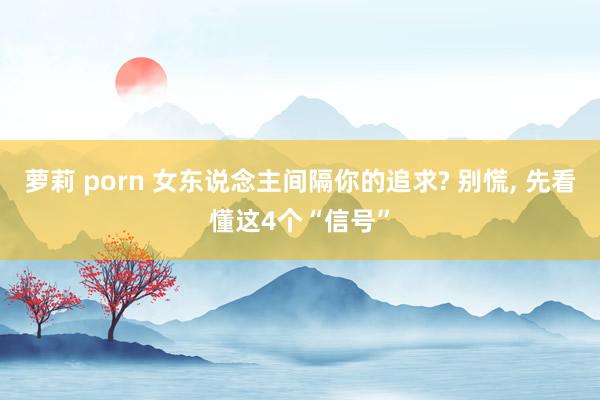 萝莉 porn 女东说念主间隔你的追求? 别慌， 先看懂这4个“信号”