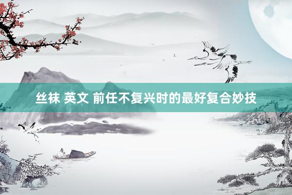 丝袜 英文 前任不复兴时的最好复合妙技