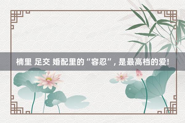 楠里 足交 婚配里的“容忍”， 是最高档的爱!