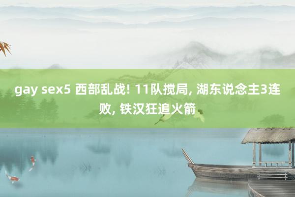 gay sex5 西部乱战! 11队搅局, 湖东说念主3连败, 铁汉狂追火箭