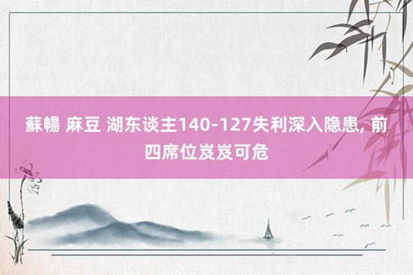 蘇暢 麻豆 湖东谈主140-127失利深入隐患， 前四席位岌岌可危