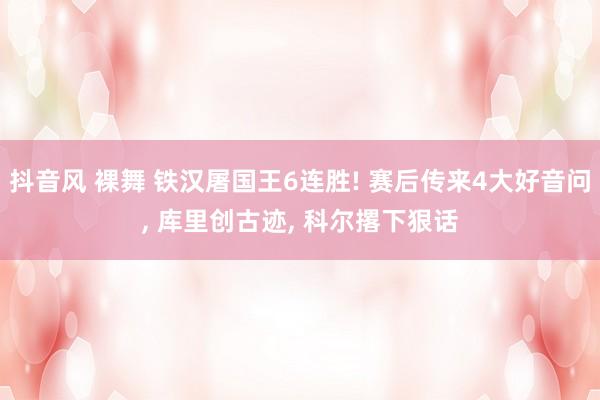 抖音风 裸舞 铁汉屠国王6连胜! 赛后传来4大好音问， 库里创古迹， 科尔撂下狠话