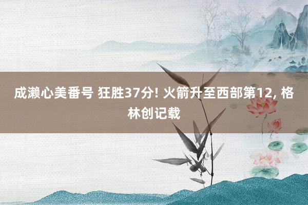 成濑心美番号 狂胜37分! 火箭升至西部第12， 格林创记载