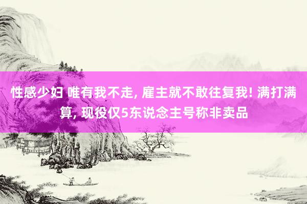 性感少妇 唯有我不走， 雇主就不敢往复我! 满打满算， 现役仅5东说念主号称非卖品