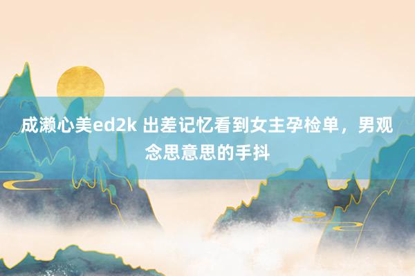 成濑心美ed2k 出差记忆看到女主孕检单，男观念思意思的手抖