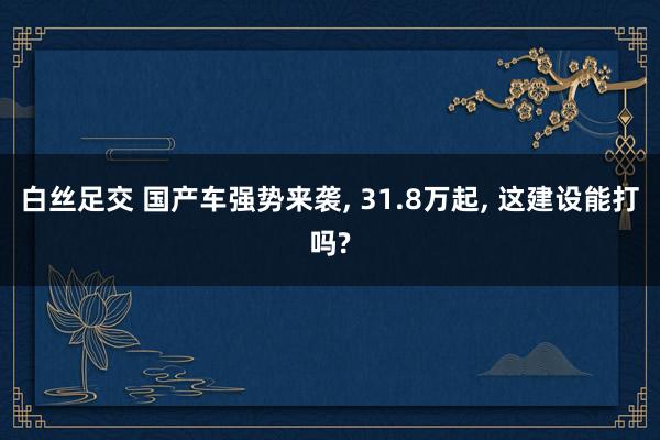白丝足交 国产车强势来袭， 31.8万起， 这建设能打吗?