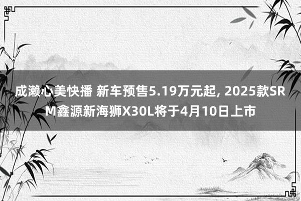 成濑心美快播 新车预售5.19万元起, 2025款SRM鑫源新海狮X30L将于4月10日上市
