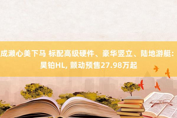 成濑心美下马 标配高级硬件、豪华竖立、陆地游艇: 昊铂HL， 颤动预售27.98万起