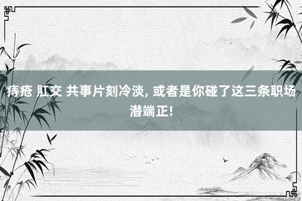 痔疮 肛交 共事片刻冷淡, 或者是你碰了这三条职场潜端正!