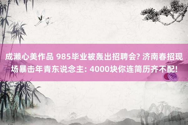 成濑心美作品 985毕业被轰出招聘会? 济南春招现场暴击年青东说念主: 4000块你连简历齐不配!