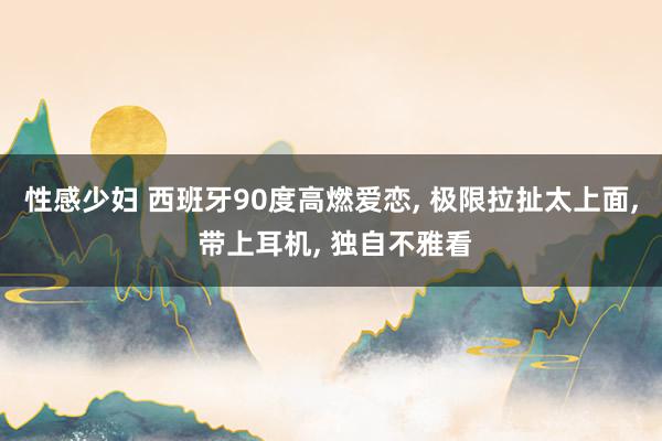 性感少妇 西班牙90度高燃爱恋， 极限拉扯太上面， 带上耳机， 独自不雅看