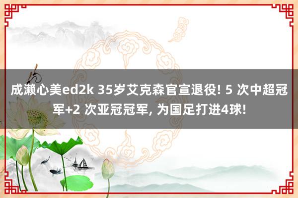 成濑心美ed2k 35岁艾克森官宣退役! 5 次中超冠军+2 次亚冠冠军, 为国足打进4球!