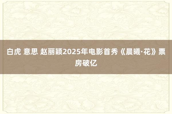 白虎 意思 赵丽颖2025年电影首秀《晨曦·花》票房破亿