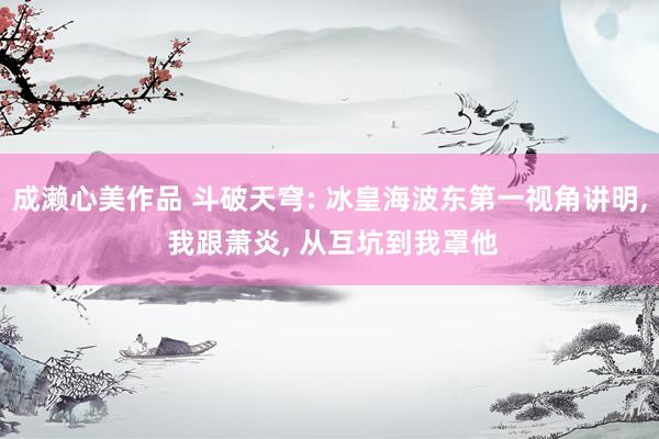 成濑心美作品 斗破天穹: 冰皇海波东第一视角讲明, 我跟萧炎, 从互坑到我罩他