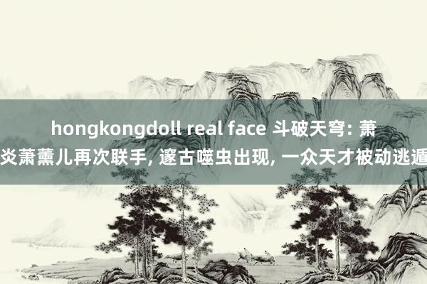 hongkongdoll real face 斗破天穹: 萧炎萧薰儿再次联手, 邃古噬虫出现, 一众天才被动逃遁