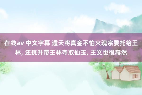 在线av 中文字幕 遁天将真金不怕火魂宗委托给王林, 还挑升带王林夺取仙玉, 主义也很赫然
