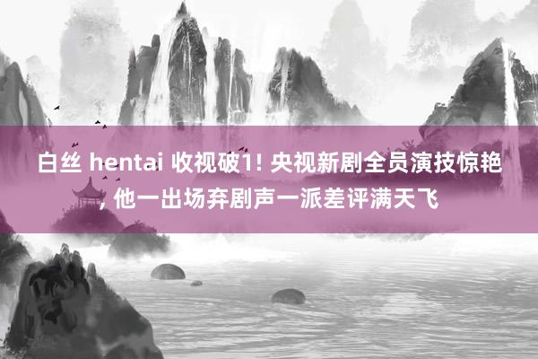 白丝 hentai 收视破1! 央视新剧全员演技惊艳, 他一出场弃剧声一派差评满天飞