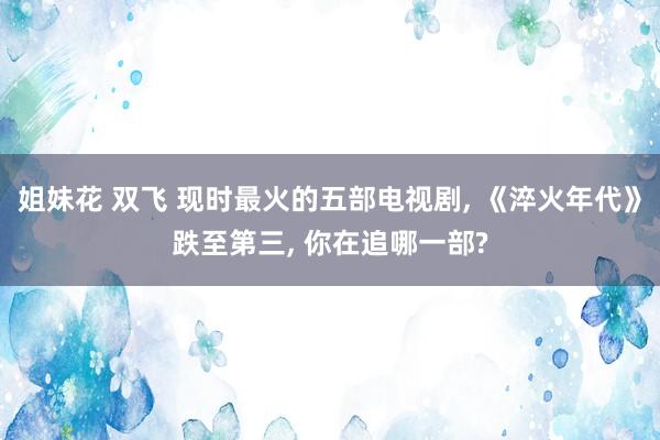 姐妹花 双飞 现时最火的五部电视剧, 《淬火年代》跌至第三, 你在追哪一部?