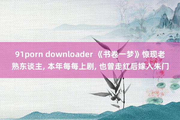 91porn downloader 《书卷一梦》惊现老熟东谈主， 本年每每上剧， 也曾走红后嫁入朱门