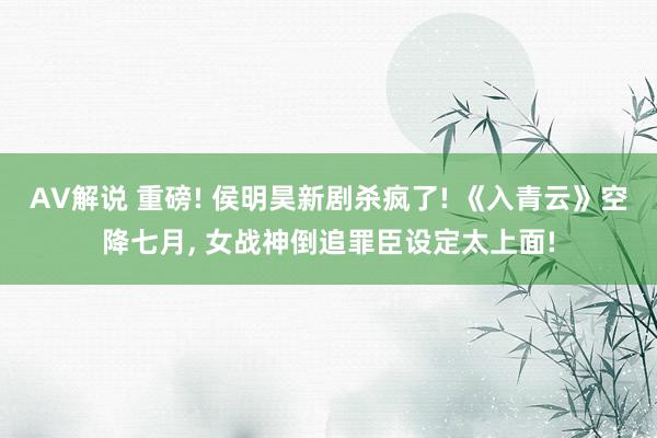 AV解说 重磅! 侯明昊新剧杀疯了! 《入青云》空降七月， 女战神倒追罪臣设定太上面!