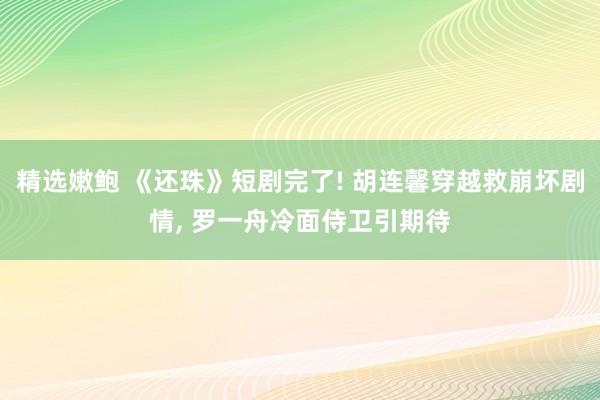 精选嫩鲍 《还珠》短剧完了! 胡连馨穿越救崩坏剧情， 罗一舟冷面侍卫引期待